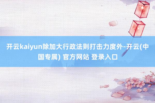 开云kaiyun除加大行政法则打击力度外-开云(中国专属) 官方网站 登录入口