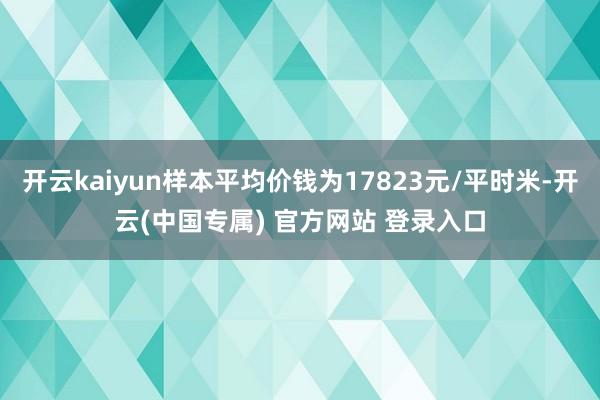 开云kaiyun样本平均价钱为17823元/平时米-开云(中国专属) 官方网站 登录入口