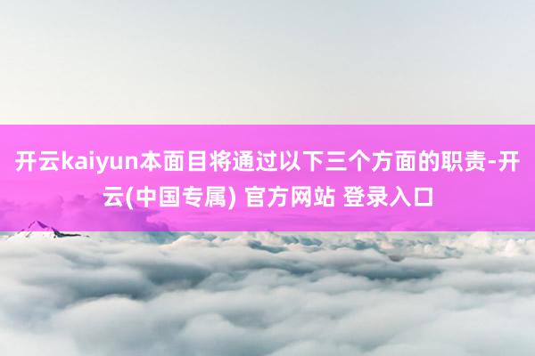 开云kaiyun本面目将通过以下三个方面的职责-开云(中国专属) 官方网站 登录入口