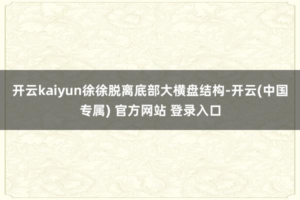 开云kaiyun徐徐脱离底部大横盘结构-开云(中国专属) 官方网站 登录入口