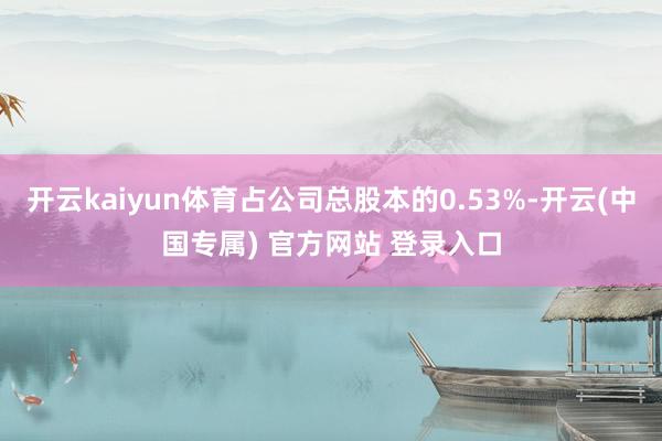 开云kaiyun体育占公司总股本的0.53%-开云(中国专属) 官方网站 登录入口