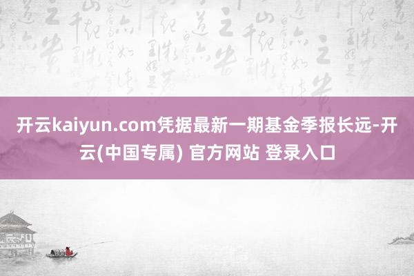 开云kaiyun.com凭据最新一期基金季报长远-开云(中国专属) 官方网站 登录入口