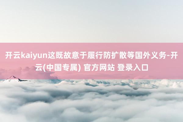开云kaiyun这既故意于履行防扩散等国外义务-开云(中国专属) 官方网站 登录入口