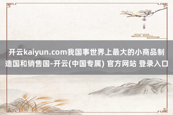 开云kaiyun.com我国事世界上最大的小商品制造国和销售国-开云(中国专属) 官方网站 登录入口