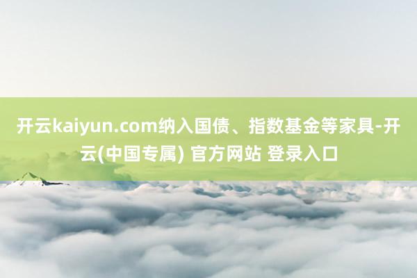 开云kaiyun.com纳入国债、指数基金等家具-开云(中国专属) 官方网站 登录入口