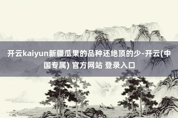 开云kaiyun新疆瓜果的品种还绝顶的少-开云(中国专属) 官方网站 登录入口