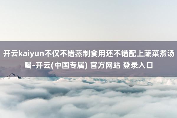 开云kaiyun不仅不错蒸制食用还不错配上蔬菜煮汤喝-开云(中国专属) 官方网站 登录入口