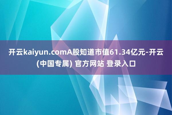 开云kaiyun.comA股知道市值61.34亿元-开云(中国专属) 官方网站 登录入口