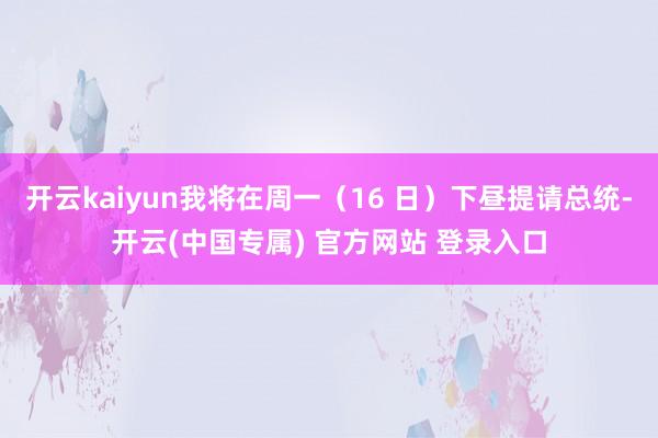 开云kaiyun我将在周一(16 日)下昼提请总统-开云(中国专属) 官方网站 登录入口