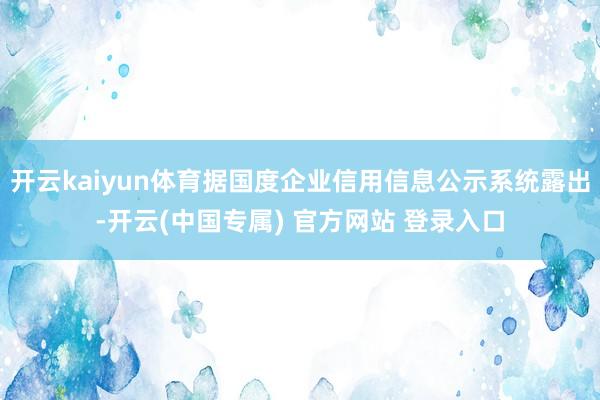开云kaiyun体育据国度企业信用信息公示系统露出-开云(中国专属) 官方网站 登录入口
