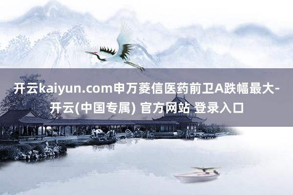 开云kaiyun.com申万菱信医药前卫A跌幅最大-开云(中国专属) 官方网站 登录入口