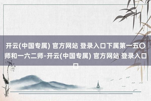 开云(中国专属) 官方网站 登录入口下属第一五〇师和一六二师-开云(中国专属) 官方网站 登录入口