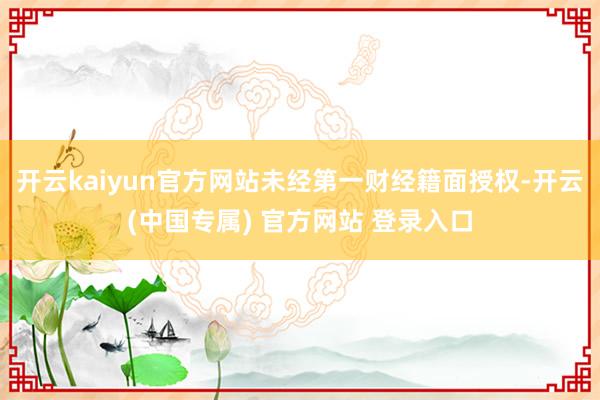开云kaiyun官方网站未经第一财经籍面授权-开云(中国专属) 官方网站 登录入口