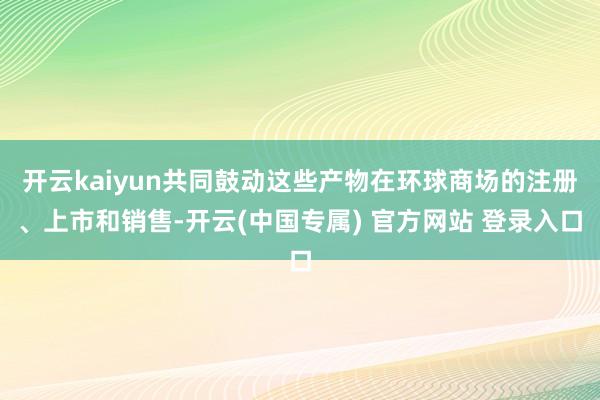 开云kaiyun共同鼓动这些产物在环球商场的注册、上市和销售-开云(中国专属) 官方网站 登录入口