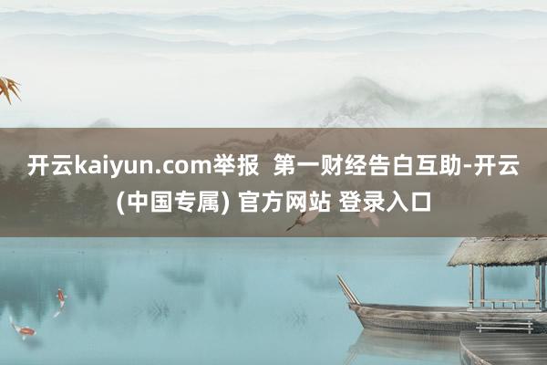 开云kaiyun.com举报  第一财经告白互助-开云(中国专属) 官方网站 登录入口