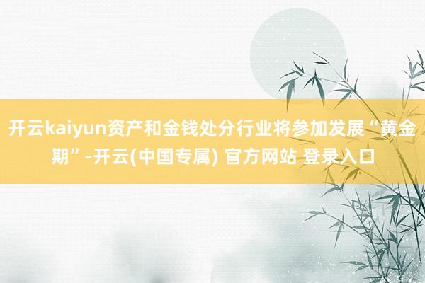 开云kaiyun资产和金钱处分行业将参加发展“黄金期”-开云(中国专属) 官方网站 登录入口