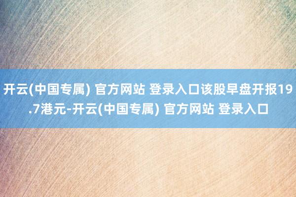 开云(中国专属) 官方网站 登录入口该股早盘开报19.7港元-开云(中国专属) 官方网站 登录入口