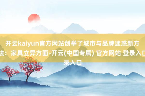 开云kaiyun官方网站创举了城市与品牌迷惑新方法：家具立异方面-开云(中国专属) 官方网站 登录入口