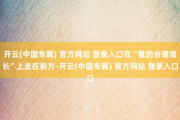 开云(中国专属) 官方网站 登录入口在“量的合理增长”上走在前方-开云(中国专属) 官方网站 登录入口