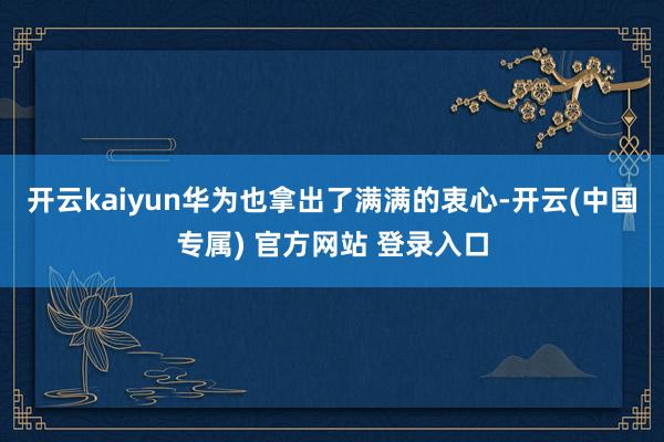 开云kaiyun华为也拿出了满满的衷心-开云(中国专属) 官方网站 登录入口