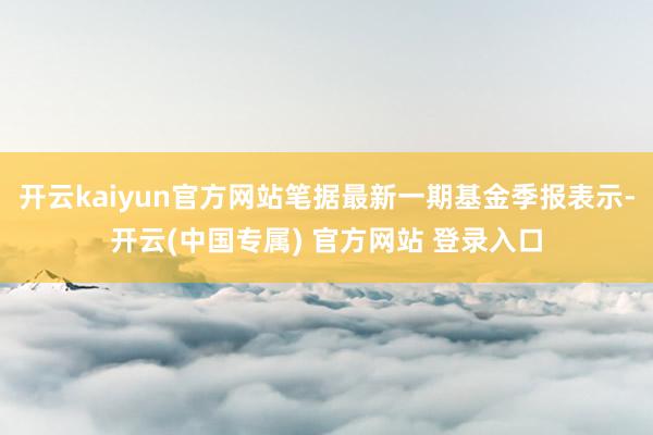 开云kaiyun官方网站笔据最新一期基金季报表示-开云(中国专属) 官方网站 登录入口