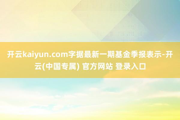 开云kaiyun.com字据最新一期基金季报表示-开云(中国专属) 官方网站 登录入口