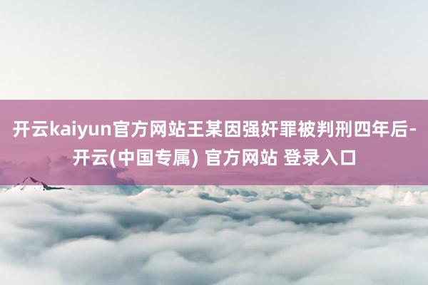 开云kaiyun官方网站王某因强奸罪被判刑四年后-开云(中国专属) 官方网站 登录入口