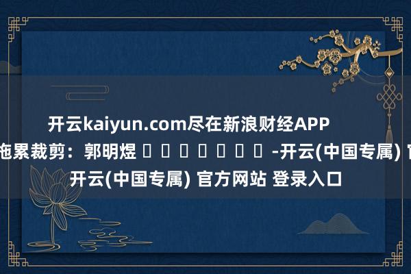 开云kaiyun.com尽在新浪财经APP            						拖累裁剪：郭明煜 							-开云(中国专属) 官方网站 登录入口