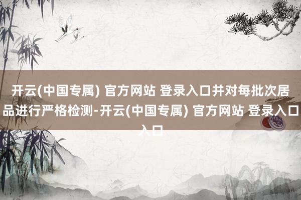 开云(中国专属) 官方网站 登录入口并对每批次居品进行严格检测-开云(中国专属) 官方网站 登录入口