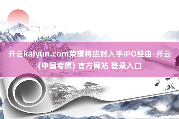 开云kaiyun.com荣耀将应时入手IPO经由-开云(中国专属) 官方网站 登录入口