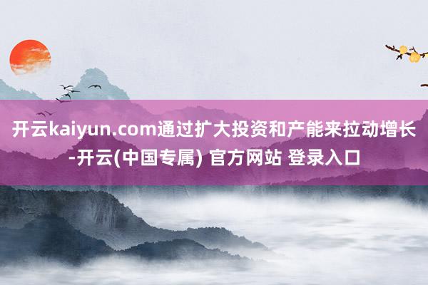 开云kaiyun.com通过扩大投资和产能来拉动增长-开云(中国专属) 官方网站 登录入口