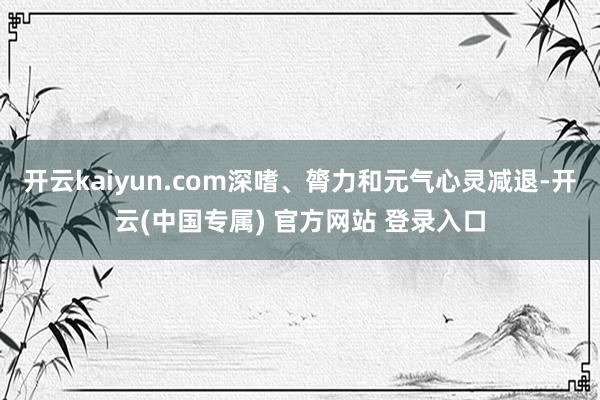 开云kaiyun.com深嗜、膂力和元气心灵减退-开云(中国专属) 官方网站 登录入口