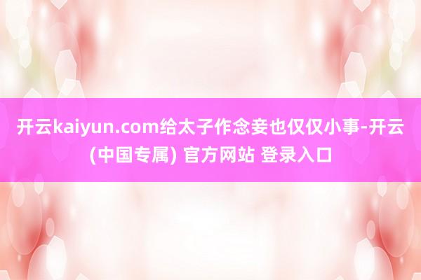 开云kaiyun.com给太子作念妾也仅仅小事-开云(中国专属) 官方网站 登录入口