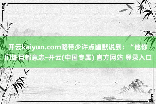 开云kaiyun.com略带少许点幽默说到：“他你们细目都意志-开云(中国专属) 官方网站 登录入口