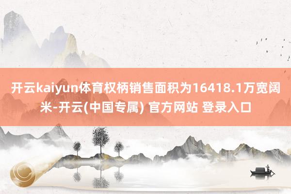 开云kaiyun体育权柄销售面积为16418.1万宽阔米-开云(中国专属) 官方网站 登录入口
