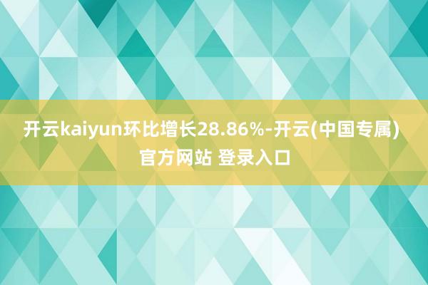 开云kaiyun环比增长28.86%-开云(中国专属) 官方网站 登录入口