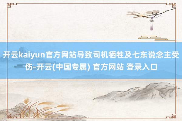 开云kaiyun官方网站导致司机牺牲及七东说念主受伤-开云(中国专属) 官方网站 登录入口