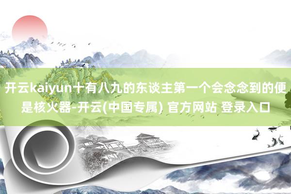 开云kaiyun十有八九的东谈主第一个会念念到的便是核火器-开云(中国专属) 官方网站 登录入口