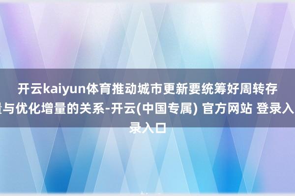 开云kaiyun体育 推动城市更新要统筹好周转存量与优化增量的关系-开云(中国专属) 官方网站 登录入口