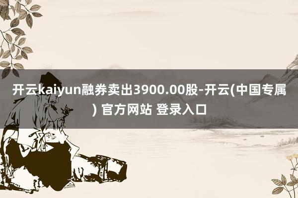 开云kaiyun融券卖出3900.00股-开云(中国专属) 官方网站 登录入口