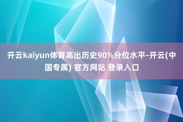 开云kaiyun体育高出历史90%分位水平-开云(中国专属) 官方网站 登录入口