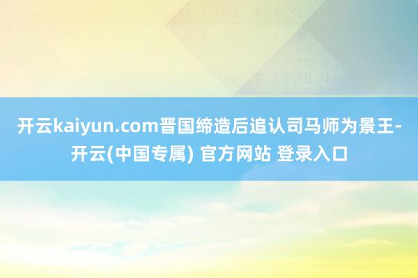 开云kaiyun.com晋国缔造后追认司马师为景王-开云(中国专属) 官方网站 登录入口