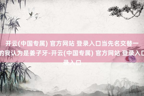 开云(中国专属) 官方网站 登录入口当先名交替一的我认为是姜子牙-开云(中国专属) 官方网站 登录入口