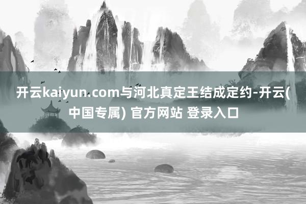开云kaiyun.com与河北真定王结成定约-开云(中国专属) 官方网站 登录入口