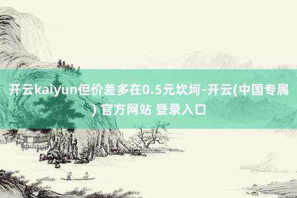 开云kaiyun但价差多在0.5元坎坷-开云(中国专属) 官方网站 登录入口