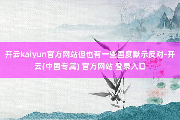 开云kaiyun官方网站但也有一些国度默示反对-开云(中国专属) 官方网站 登录入口