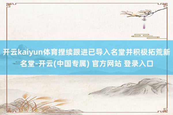 开云kaiyun体育捏续跟进已导入名堂并积极拓荒新名堂-开云(中国专属) 官方网站 登录入口