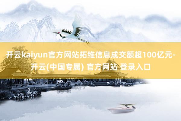 开云kaiyun官方网站拓维信息成交额超100亿元-开云(中国专属) 官方网站 登录入口