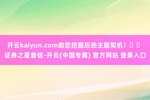 开云kaiyun.com助您挖掘后劲主题契机！		　　证券之星音信-开云(中国专属) 官方网站 登录入口
