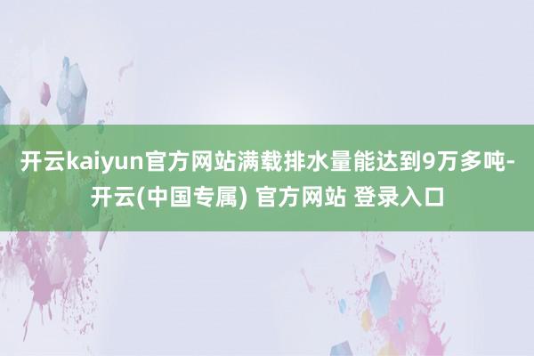 开云kaiyun官方网站满载排水量能达到9万多吨-开云(中国专属) 官方网站 登录入口